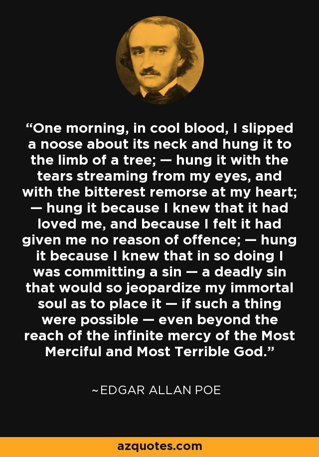 One morning, in cool blood, I slipped a noose about its neck and hung it to the limb of a tree; — hung it with the tears streaming from my eyes, and with the bitterest remorse at my heart; — hung it because I knew that it had loved me, and because I felt it had given me no reason of offence; — hung it because I knew that in so doing I was committing a sin — a deadly sin that would so jeopardize my immortal soul as to place it — if such a thing were possible — even beyond the reach of the infinite mercy of the Most Merciful and Most Terrible God. - Edgar Allan Poe