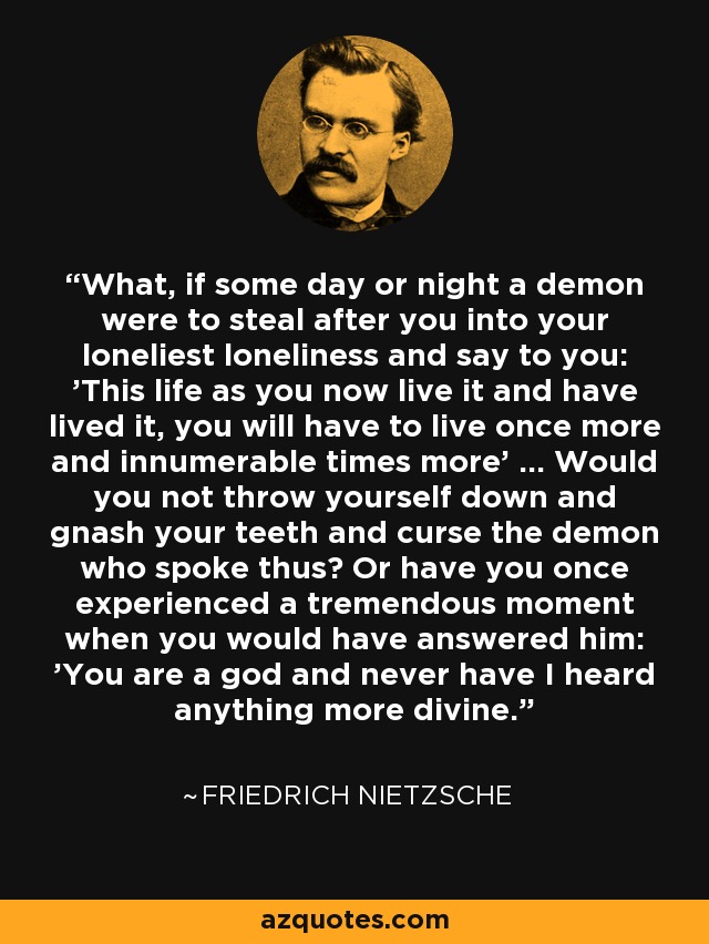 What, if some day or night a demon were to steal after you into your loneliest loneliness and say to you: 'This life as you now live it and have lived it, you will have to live once more and innumerable times more' ... Would you not throw yourself down and gnash your teeth and curse the demon who spoke thus? Or have you once experienced a tremendous moment when you would have answered him: 'You are a god and never have I heard anything more divine. - Friedrich Nietzsche