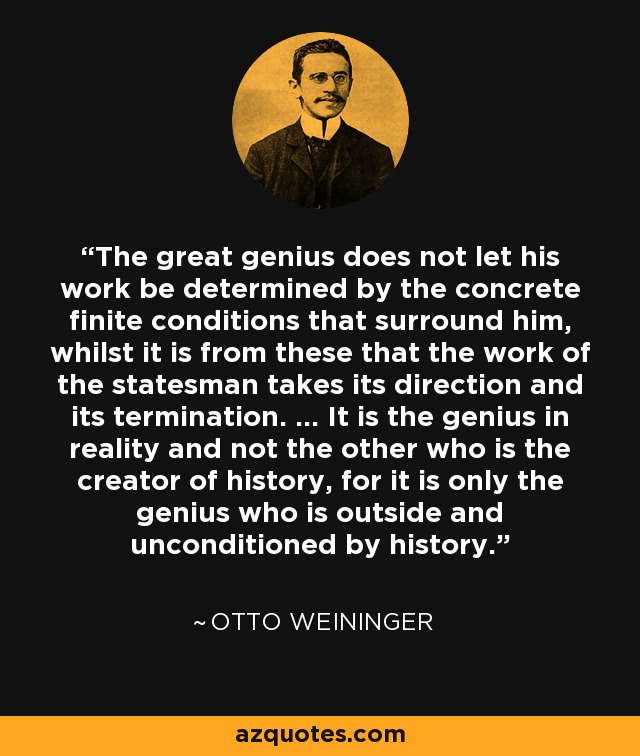 The great genius does not let his work be determined by the concrete finite conditions that surround him, whilst it is from these that the work of the statesman takes its direction and its termination. ... It is the genius in reality and not the other who is the creator of history, for it is only the genius who is outside and unconditioned by history. - Otto Weininger