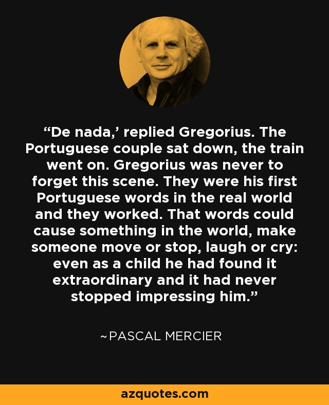 'De nada,' replied Gregorius. The Portuguese couple sat down, the train went on. Gregorius was never to forget this scene. They were his first Portuguese words in the real world and they worked. That words could cause something in the world, make someone move or stop, laugh or cry: even as a child he had found it extraordinary and it had never stopped impressing him. - Pascal Mercier