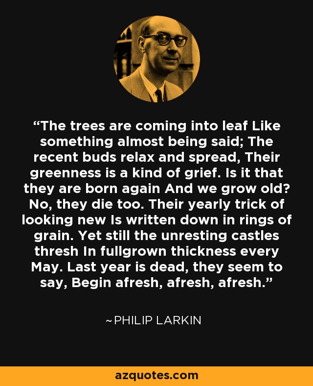 The trees are coming into leaf Like something almost being said; The recent buds relax and spread, Their greenness is a kind of grief. Is it that they are born again And we grow old? No, they die too. Their yearly trick of looking new Is written down in rings of grain. Yet still the unresting castles thresh In fullgrown thickness every May. Last year is dead, they seem to say, Begin afresh, afresh, afresh. - Philip Larkin