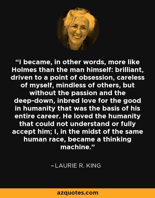 I became, in other words, more like Holmes than the man himself: brilliant, driven to a point of obsession, careless of myself, mindless of others, but without the passion and the deep-down, inbred love for the good in humanity that was the basis of his entire career. He loved the humanity that could not understand or fully accept him; I, in the midst of the same human race, became a thinking machine. - Laurie R. King