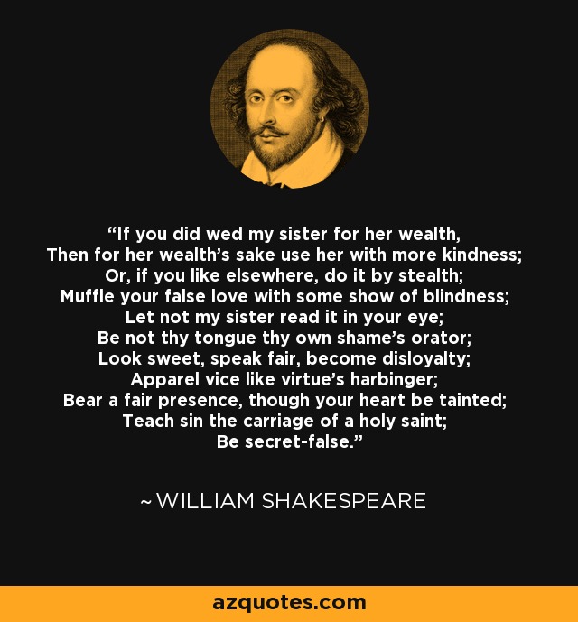 If you did wed my sister for her wealth, Then for her wealth's sake use her with more kindness; Or, if you like elsewhere, do it by stealth; Muffle your false love with some show of blindness; Let not my sister read it in your eye; Be not thy tongue thy own shame's orator; Look sweet, speak fair, become disloyalty; Apparel vice like virtue's harbinger; Bear a fair presence, though your heart be tainted; Teach sin the carriage of a holy saint; Be secret-false. - William Shakespeare