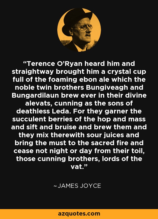 Terence O'Ryan heard him and straightway brought him a crystal cup full of the foaming ebon ale which the noble twin brothers Bungiveagh and Bungardilaun brew ever in their divine alevats, cunning as the sons of deathless Leda. For they garner the succulent berries of the hop and mass and sift and bruise and brew them and they mix therewith sour juices and bring the must to the sacred fire and cease not night or day from their toil, those cunning brothers, lords of the vat. - James Joyce