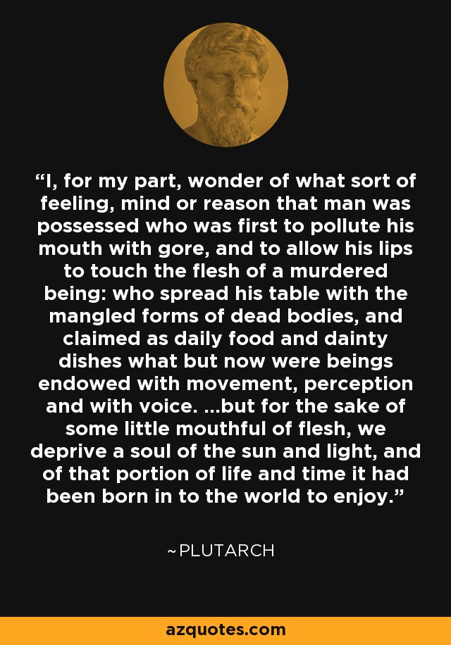 I, for my part, wonder of what sort of feeling, mind or reason that man was possessed who was first to pollute his mouth with gore, and to allow his lips to touch the flesh of a murdered being: who spread his table with the mangled forms of dead bodies, and claimed as daily food and dainty dishes what but now were beings endowed with movement, perception and with voice. …but for the sake of some little mouthful of flesh, we deprive a soul of the sun and light, and of that portion of life and time it had been born in to the world to enjoy. - Plutarch