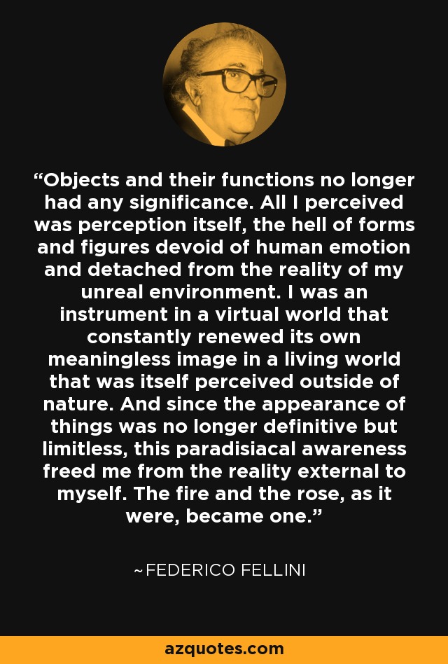 Objects and their functions no longer had any significance. All I perceived was perception itself, the hell of forms and figures devoid of human emotion and detached from the reality of my unreal environment. I was an instrument in a virtual world that constantly renewed its own meaningless image in a living world that was itself perceived outside of nature. And since the appearance of things was no longer definitive but limitless, this paradisiacal awareness freed me from the reality external to myself. The fire and the rose, as it were, became one. - Federico Fellini