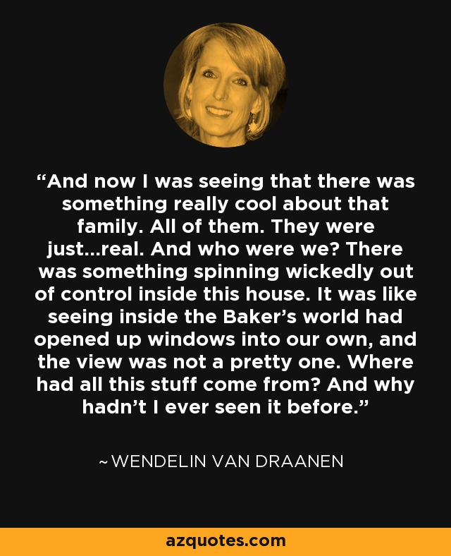 And now I was seeing that there was something really cool about that family. All of them. They were just...real. And who were we? There was something spinning wickedly out of control inside this house. It was like seeing inside the Baker's world had opened up windows into our own, and the view was not a pretty one. Where had all this stuff come from? And why hadn't I ever seen it before. - Wendelin Van Draanen