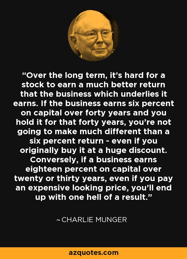 Over the long term, it's hard for a stock to earn a much better return that the business which underlies it earns. If the business earns six percent on capital over forty years and you hold it for that forty years, you're not going to make much different than a six percent return - even if you originally buy it at a huge discount. Conversely, if a business earns eighteen percent on capital over twenty or thirty years, even if you pay an expensive looking price, you'll end up with one hell of a result. - Charlie Munger