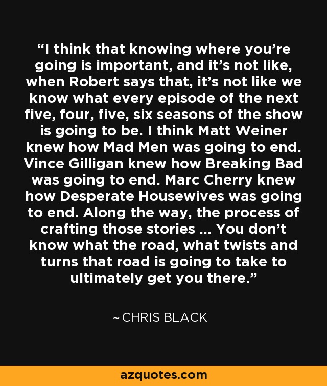 I think that knowing where you're going is important, and it's not like, when Robert says that, it's not like we know what every episode of the next five, four, five, six seasons of the show is going to be. I think Matt Weiner knew how Mad Men was going to end. Vince Gilligan knew how Breaking Bad was going to end. Marc Cherry knew how Desperate Housewives was going to end. Along the way, the process of crafting those stories ... You don't know what the road, what twists and turns that road is going to take to ultimately get you there. - Chris Black