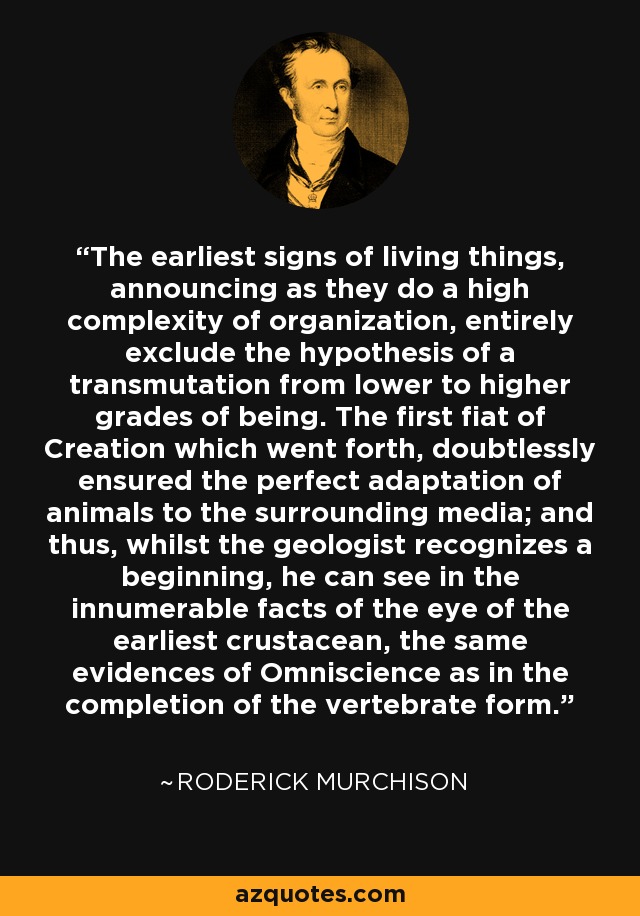 The earliest signs of living things, announcing as they do a high complexity of organization, entirely exclude the hypothesis of a transmutation from lower to higher grades of being. The first fiat of Creation which went forth, doubtlessly ensured the perfect adaptation of animals to the surrounding media; and thus, whilst the geologist recognizes a beginning, he can see in the innumerable facts of the eye of the earliest crustacean, the same evidences of Omniscience as in the completion of the vertebrate form. - Roderick Murchison