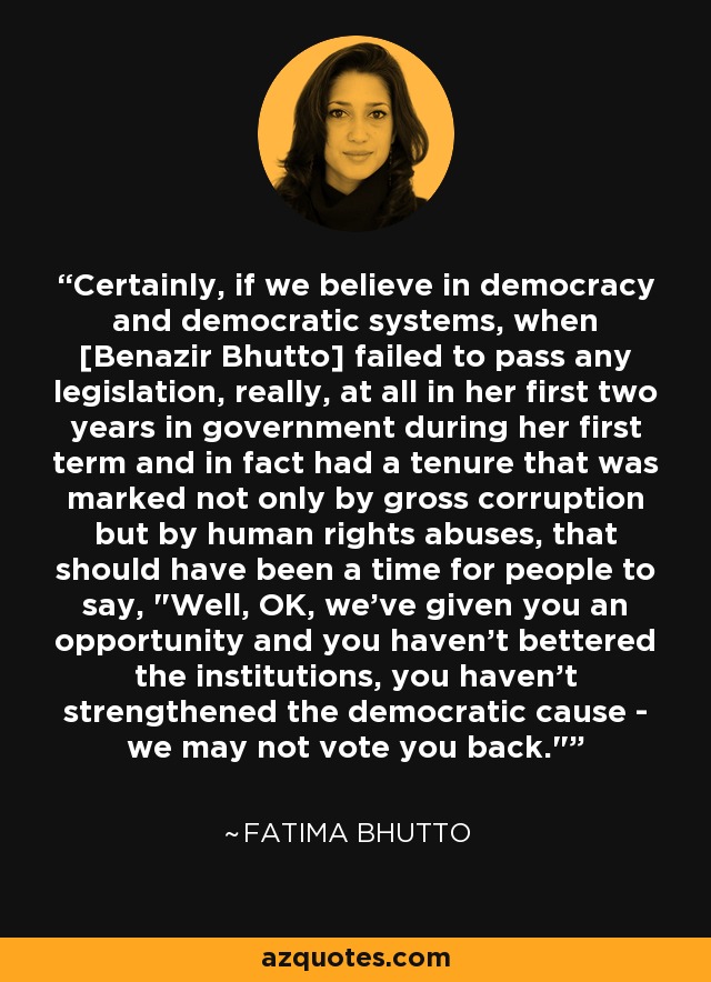 Certainly, if we believe in democracy and democratic systems, when [Benazir Bhutto] failed to pass any legislation, really, at all in her first two years in government during her first term and in fact had a tenure that was marked not only by gross corruption but by human rights abuses, that should have been a time for people to say, 