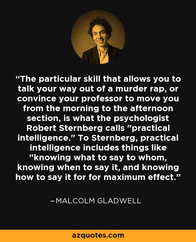 The particular skill that allows you to talk your way out of a murder rap, or convince your professor to move you from the morning to the afternoon section, is what the psychologist Robert Sternberg calls 