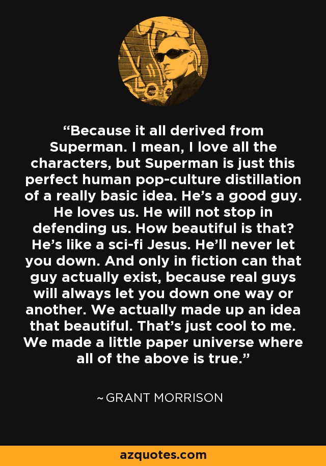 Because it all derived from Superman. I mean, I love all the characters, but Superman is just this perfect human pop-culture distillation of a really basic idea. He's a good guy. He loves us. He will not stop in defending us. How beautiful is that? He's like a sci-fi Jesus. He'll never let you down. And only in fiction can that guy actually exist, because real guys will always let you down one way or another. We actually made up an idea that beautiful. That's just cool to me. We made a little paper universe where all of the above is true. - Grant Morrison