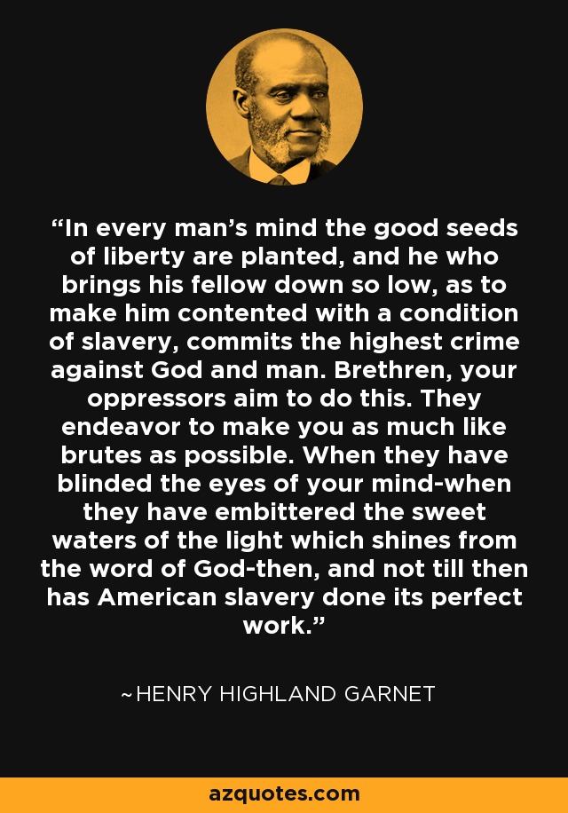 In every man's mind the good seeds of liberty are planted, and he who brings his fellow down so low, as to make him contented with a condition of slavery, commits the highest crime against God and man. Brethren, your oppressors aim to do this. They endeavor to make you as much like brutes as possible. When they have blinded the eyes of your mind-when they have embittered the sweet waters of the light which shines from the word of God-then, and not till then has American slavery done its perfect work. - Henry Highland Garnet