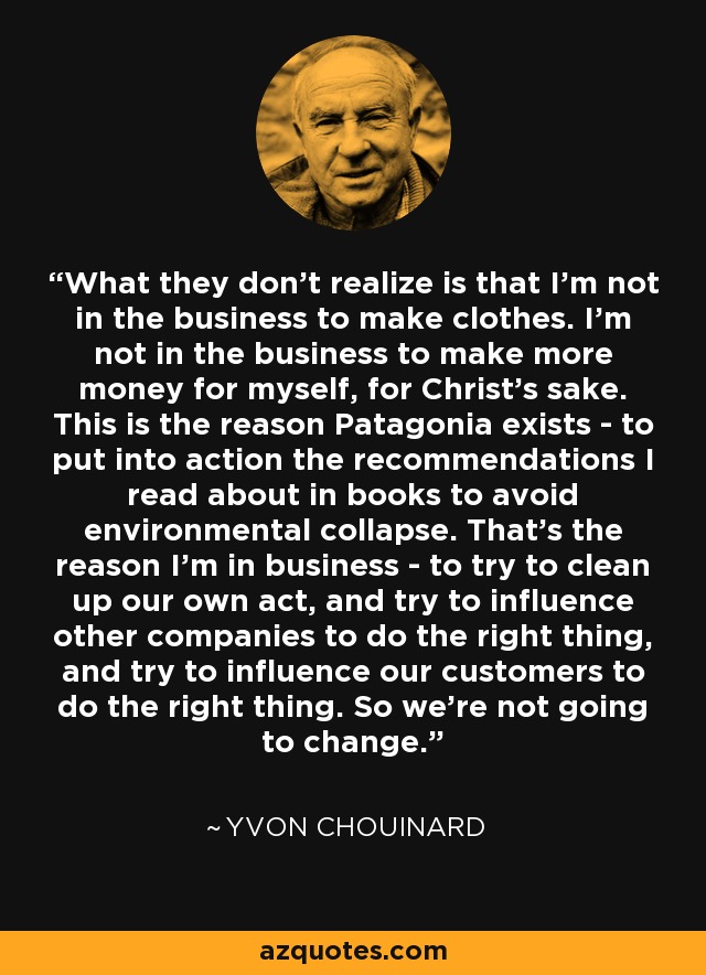 What they don't realize is that I'm not in the business to make clothes. I'm not in the business to make more money for myself, for Christ's sake. This is the reason Patagonia exists - to put into action the recommendations I read about in books to avoid environmental collapse. That's the reason I'm in business - to try to clean up our own act, and try to influence other companies to do the right thing, and try to influence our customers to do the right thing. So we're not going to change. - Yvon Chouinard