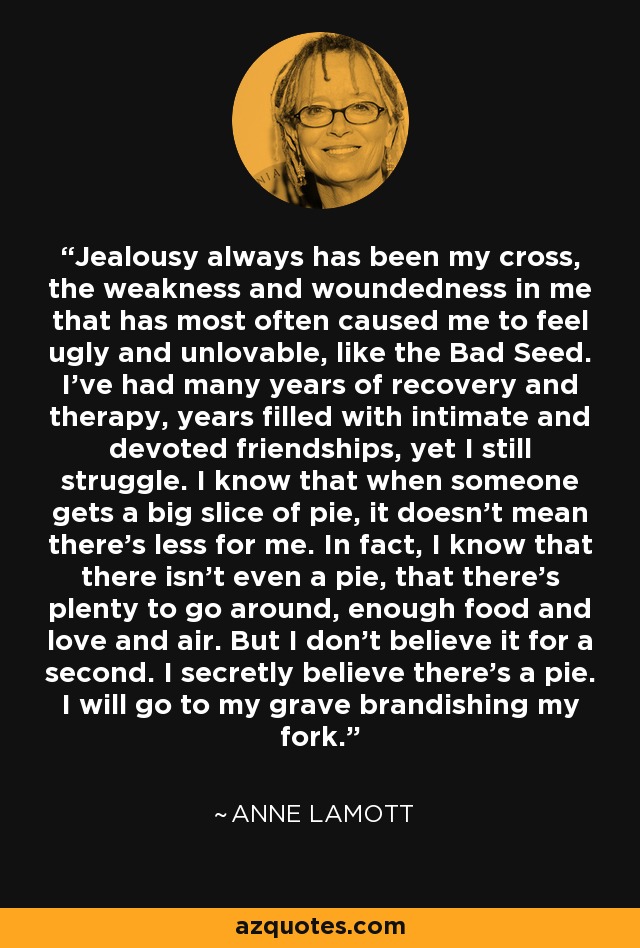 Jealousy always has been my cross, the weakness and woundedness in me that has most often caused me to feel ugly and unlovable, like the Bad Seed. I’ve had many years of recovery and therapy, years filled with intimate and devoted friendships, yet I still struggle. I know that when someone gets a big slice of pie, it doesn’t mean there’s less for me. In fact, I know that there isn’t even a pie, that there’s plenty to go around, enough food and love and air. But I don’t believe it for a second. I secretly believe there’s a pie. I will go to my grave brandishing my fork. - Anne Lamott