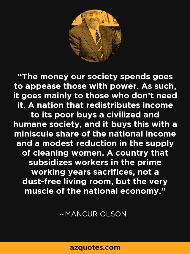 The money our society spends goes to appease those with power. As such, it goes mainly to those who don't need it. A nation that redistributes income to its poor buys a civilized and humane society, and it buys this with a miniscule share of the national income and a modest reduction in the supply of cleaning women. A country that subsidizes workers in the prime working years sacrifices, not a dust-free living room, but the very muscle of the national economy. - Mancur Olson