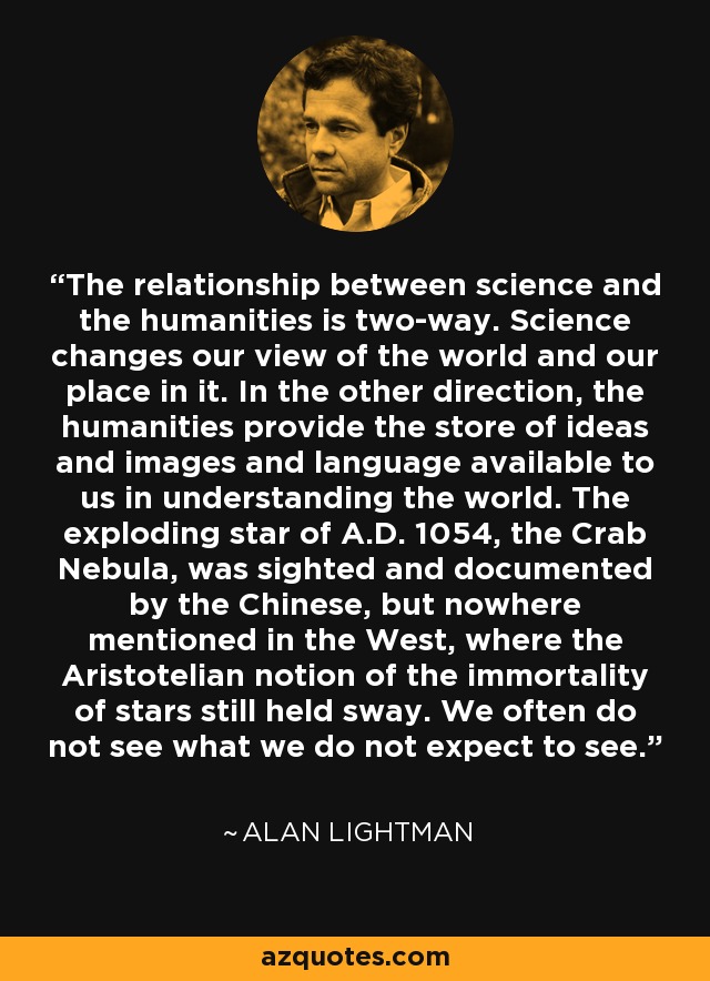 The relationship between science and the humanities is two-way. Science changes our view of the world and our place in it. In the other direction, the humanities provide the store of ideas and images and language available to us in understanding the world. The exploding star of A.D. 1054, the Crab Nebula, was sighted and documented by the Chinese, but nowhere mentioned in the West, where the Aristotelian notion of the immortality of stars still held sway. We often do not see what we do not expect to see. - Alan Lightman