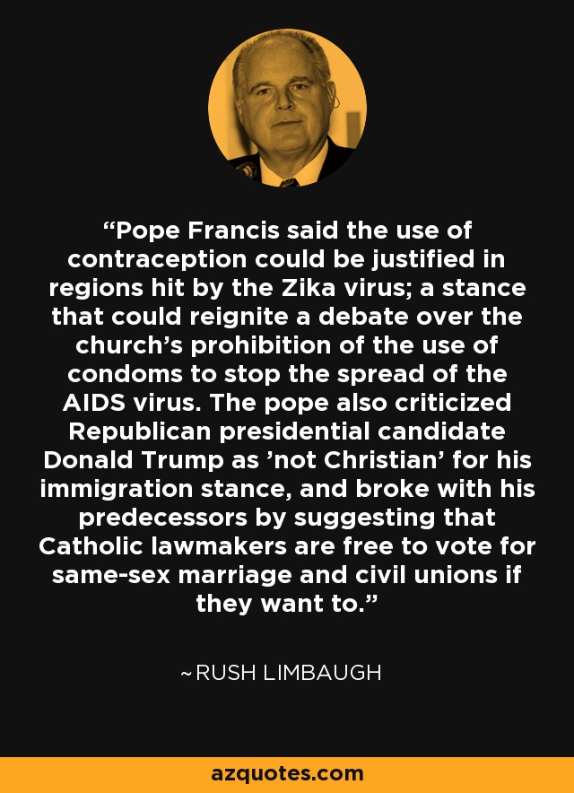 Pope Francis said the use of contraception could be justified in regions hit by the Zika virus; a stance that could reignite a debate over the church's prohibition of the use of condoms to stop the spread of the AIDS virus. The pope also criticized Republican presidential candidate Donald Trump as 'not Christian' for his immigration stance, and broke with his predecessors by suggesting that Catholic lawmakers are free to vote for same-sex marriage and civil unions if they want to. - Rush Limbaugh