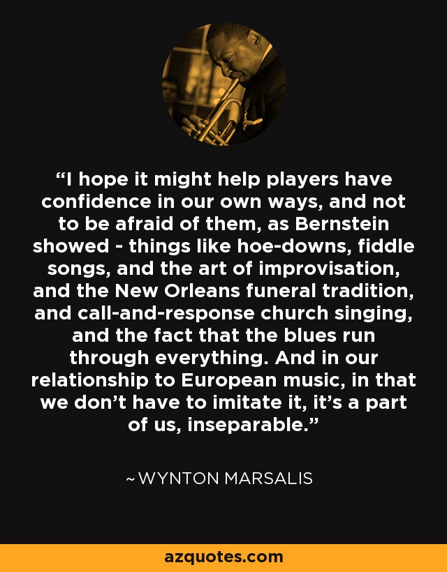 I hope it might help players have confidence in our own ways, and not to be afraid of them, as Bernstein showed - things like hoe-downs, fiddle songs, and the art of improvisation, and the New Orleans funeral tradition, and call-and-response church singing, and the fact that the blues run through everything. And in our relationship to European music, in that we don't have to imitate it, it's a part of us, inseparable. - Wynton Marsalis