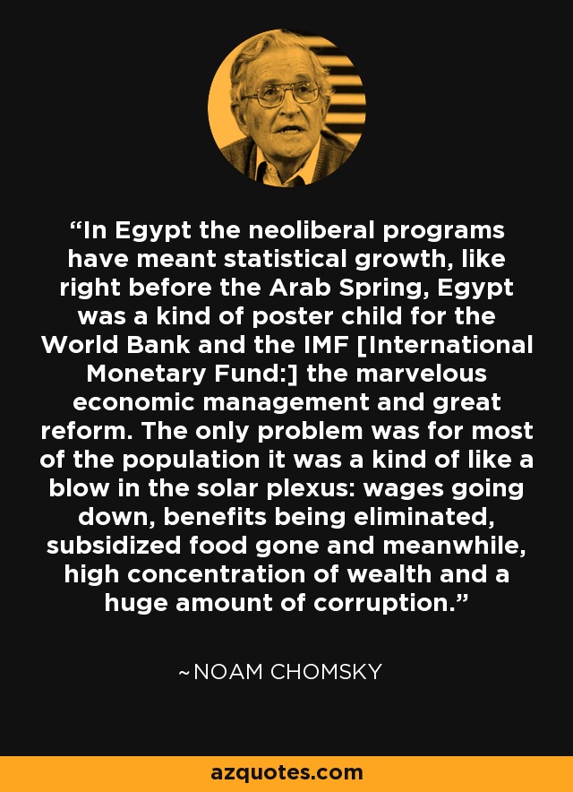 In Egypt the neoliberal programs have meant statistical growth, like right before the Arab Spring, Egypt was a kind of poster child for the World Bank and the IMF [International Monetary Fund:] the marvelous economic management and great reform. The only problem was for most of the population it was a kind of like a blow in the solar plexus: wages going down, benefits being eliminated, subsidized food gone and meanwhile, high concentration of wealth and a huge amount of corruption. - Noam Chomsky