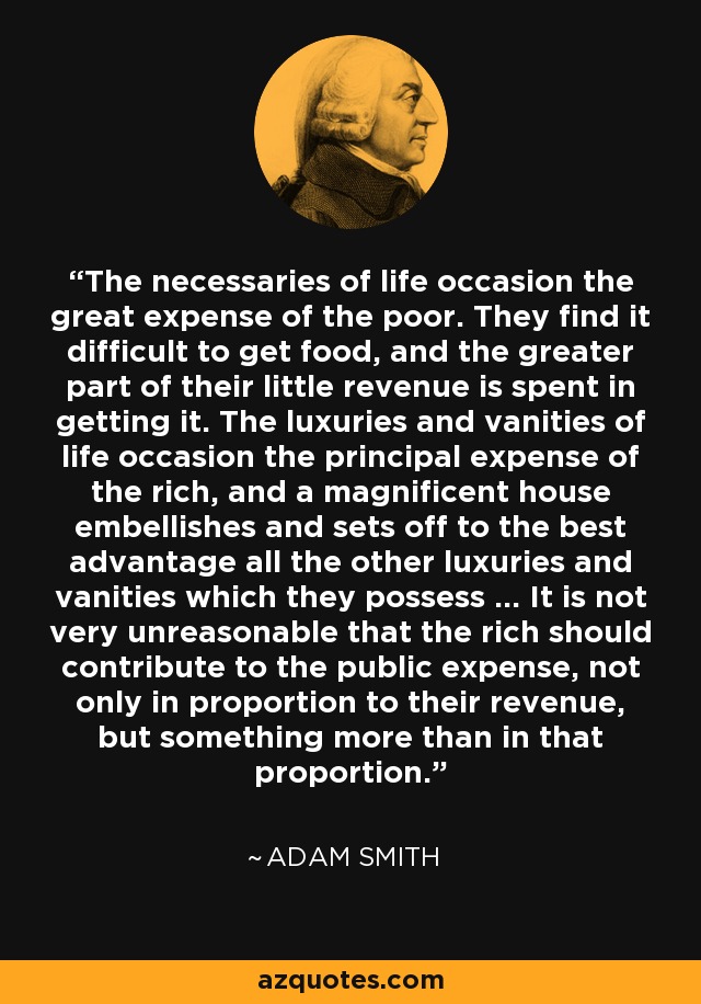 The necessaries of life occasion the great expense of the poor. They find it difficult to get food, and the greater part of their little revenue is spent in getting it. The luxuries and vanities of life occasion the principal expense of the rich, and a magnificent house embellishes and sets off to the best advantage all the other luxuries and vanities which they possess ... It is not very unreasonable that the rich should contribute to the public expense, not only in proportion to their revenue, but something more than in that proportion. - Adam Smith
