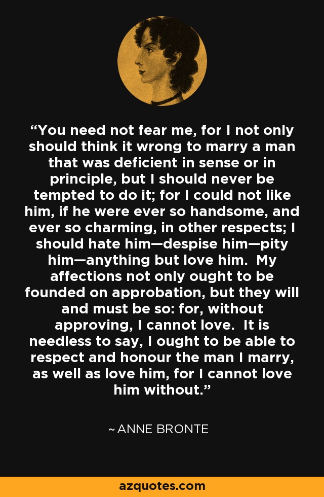 You need not fear me, for I not only should think it wrong to marry a man that was deficient in sense or in principle, but I should never be tempted to do it; for I could not like him, if he were ever so handsome, and ever so charming, in other respects; I should hate him—despise him—pity him—anything but love him. My affections not only ought to be founded on approbation, but they will and must be so: for, without approving, I cannot love. It is needless to say, I ought to be able to respect and honour the man I marry, as well as love him, for I cannot love him without. - Anne Bronte