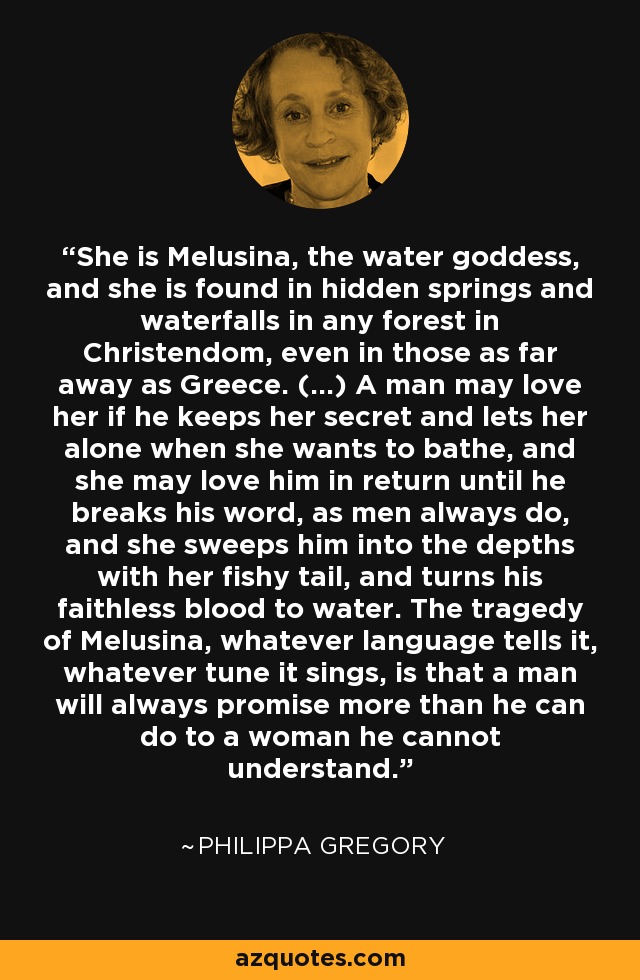 She is Melusina, the water goddess, and she is found in hidden springs and waterfalls in any forest in Christendom, even in those as far away as Greece. (...) A man may love her if he keeps her secret and lets her alone when she wants to bathe, and she may love him in return until he breaks his word, as men always do, and she sweeps him into the depths with her fishy tail, and turns his faithless blood to water. The tragedy of Melusina, whatever language tells it, whatever tune it sings, is that a man will always promise more than he can do to a woman he cannot understand. - Philippa Gregory