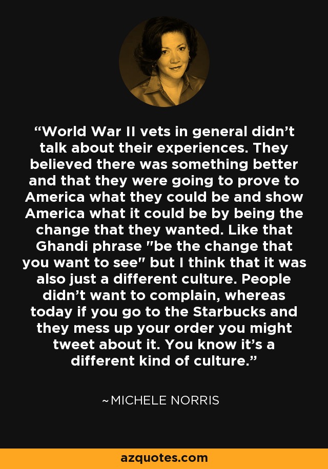 World War II vets in general didn't talk about their experiences. They believed there was something better and that they were going to prove to America what they could be and show America what it could be by being the change that they wanted. Like that Ghandi phrase 