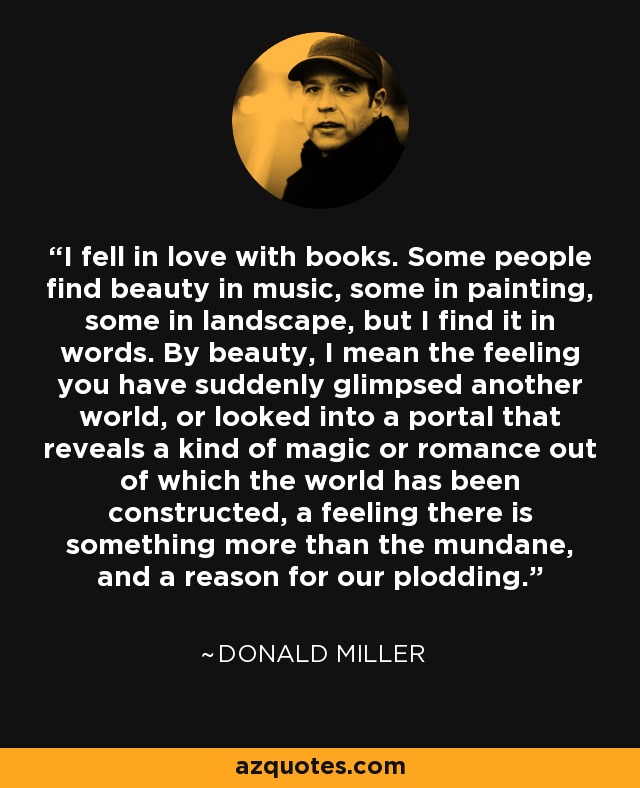 I fell in love with books. Some people find beauty in music, some in painting, some in landscape, but I find it in words. By beauty, I mean the feeling you have suddenly glimpsed another world, or looked into a portal that reveals a kind of magic or romance out of which the world has been constructed, a feeling there is something more than the mundane, and a reason for our plodding. - Donald Miller