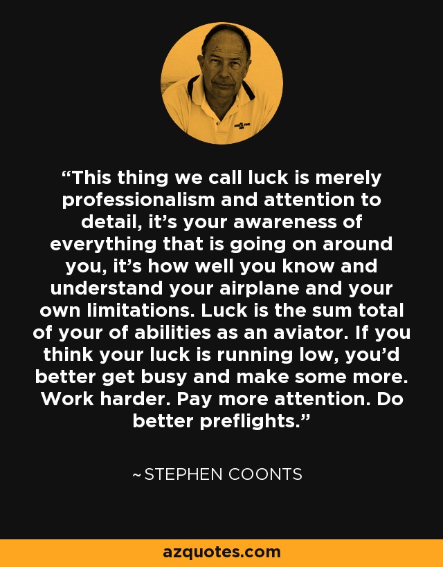This thing we call luck is merely professionalism and attention to detail, it's your awareness of everything that is going on around you, it's how well you know and understand your airplane and your own limitations. Luck is the sum total of your of abilities as an aviator. If you think your luck is running low, you'd better get busy and make some more. Work harder. Pay more attention. Do better preflights. - Stephen Coonts