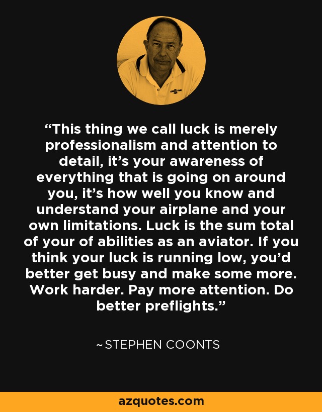 This thing we call luck is merely professionalism and attention to detail, it's your awareness of everything that is going on around you, it's how well you know and understand your airplane and your own limitations. Luck is the sum total of your of abilities as an aviator. If you think your luck is running low, you'd better get busy and make some more. Work harder. Pay more attention. Do better preflights. - Stephen Coonts