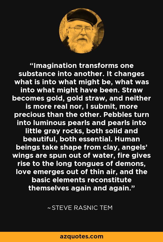 Imagination transforms one substance into another. It changes what is into what might be, what was into what might have been. Straw becomes gold, gold straw, and neither is more real nor, I submit, more precious than the other. Pebbles turn into luminous pearls and pearls into little gray rocks, both solid and beautiful, both essential. Human beings take shape from clay, angels' wings are spun out of water, fire gives rise to the long tongues of demons, love emerges out of thin air, and the basic elements reconstitute themselves again and again. - Steve Rasnic Tem