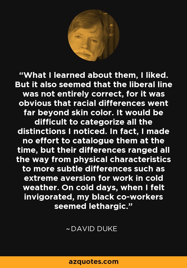 What I learned about them, I liked. But it also seemed that the liberal line was not entirely correct, for it was obvious that racial differences went far beyond skin color. It would be difficult to categorize all the distinctions I noticed. In fact, I made no effort to catalogue them at the time, but their differences ranged all the way from physical characteristics to more subtle differences such as extreme aversion for work in cold weather. On cold days, when I felt invigorated, my black co-workers seemed lethargic. - David Duke