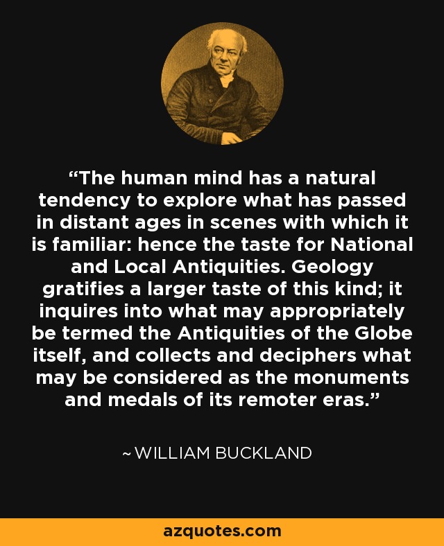 The human mind has a natural tendency to explore what has passed in distant ages in scenes with which it is familiar: hence the taste for National and Local Antiquities. Geology gratifies a larger taste of this kind; it inquires into what may appropriately be termed the Antiquities of the Globe itself, and collects and deciphers what may be considered as the monuments and medals of its remoter eras. - William Buckland