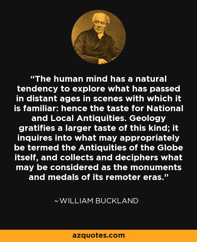 The human mind has a natural tendency to explore what has passed in distant ages in scenes with which it is familiar: hence the taste for National and Local Antiquities. Geology gratifies a larger taste of this kind; it inquires into what may appropriately be termed the Antiquities of the Globe itself, and collects and deciphers what may be considered as the monuments and medals of its remoter eras. - William Buckland