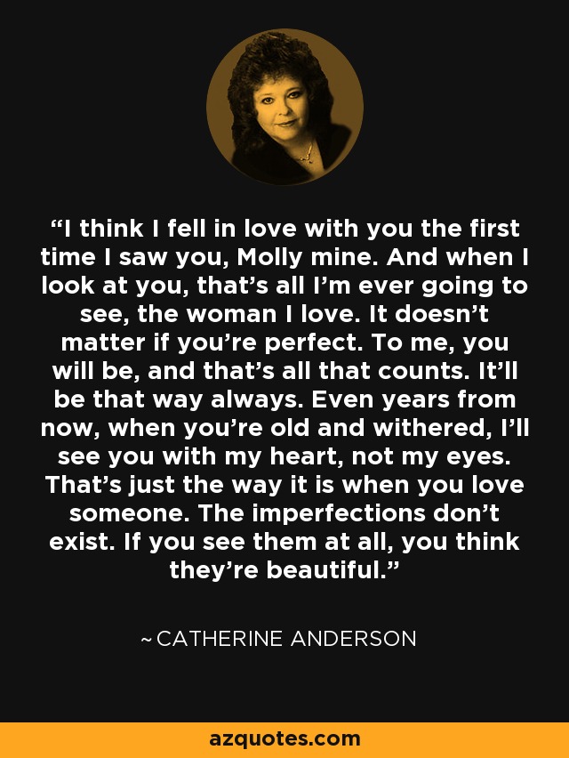 I think I fell in love with you the first time I saw you, Molly mine. And when I look at you, that’s all I’m ever going to see, the woman I love. It doesn’t matter if you’re perfect. To me, you will be, and that’s all that counts. It’ll be that way always. Even years from now, when you’re old and withered, I’ll see you with my heart, not my eyes. That’s just the way it is when you love someone. The imperfections don’t exist. If you see them at all, you think they’re beautiful. - Catherine Anderson