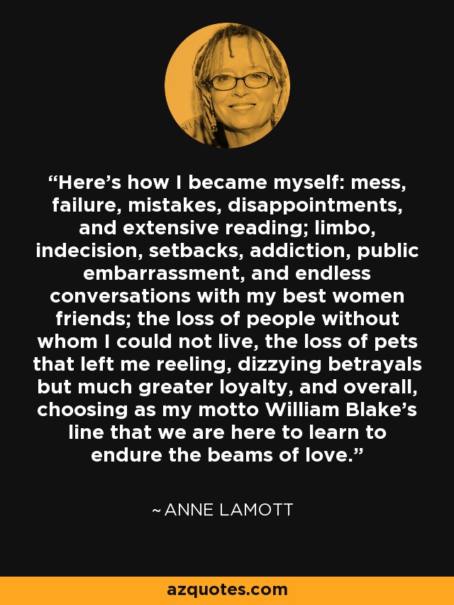 Here's how I became myself: mess, failure, mistakes, disappointments, and extensive reading; limbo, indecision, setbacks, addiction, public embarrassment, and endless conversations with my best women friends; the loss of people without whom I could not live, the loss of pets that left me reeling, dizzying betrayals but much greater loyalty, and overall, choosing as my motto William Blake's line that we are here to learn to endure the beams of love. - Anne Lamott