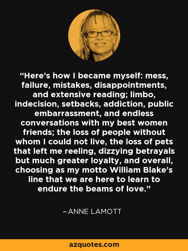 Here's how I became myself: mess, failure, mistakes, disappointments, and extensive reading; limbo, indecision, setbacks, addiction, public embarrassment, and endless conversations with my best women friends; the loss of people without whom I could not live, the loss of pets that left me reeling, dizzying betrayals but much greater loyalty, and overall, choosing as my motto William Blake's line that we are here to learn to endure the beams of love. - Anne Lamott