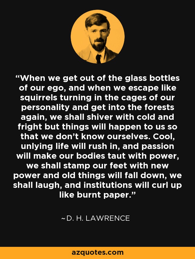 When we get out of the glass bottles of our ego, and when we escape like squirrels turning in the cages of our personality and get into the forests again, we shall shiver with cold and fright but things will happen to us so that we don't know ourselves. Cool, unlying life will rush in, and passion will make our bodies taut with power, we shall stamp our feet with new power and old things will fall down, we shall laugh, and institutions will curl up like burnt paper. - D. H. Lawrence