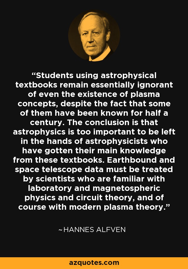 Students using astrophysical textbooks remain essentially ignorant of even the existence of plasma concepts, despite the fact that some of them have been known for half a century. The conclusion is that astrophysics is too important to be left in the hands of astrophysicists who have gotten their main knowledge from these textbooks. Earthbound and space telescope data must be treated by scientists who are familiar with laboratory and magnetospheric physics and circuit theory, and of course with modern plasma theory. - Hannes Alfven
