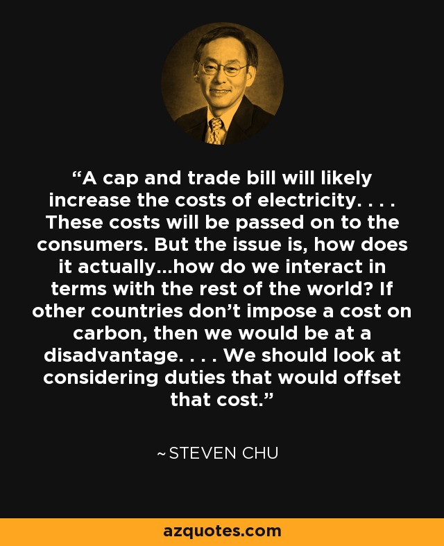 A cap and trade bill will likely increase the costs of electricity. . . . These costs will be passed on to the consumers. But the issue is, how does it actually...how do we interact in terms with the rest of the world? If other countries don't impose a cost on carbon, then we would be at a disadvantage. . . . We should look at considering duties that would offset that cost. - Steven Chu