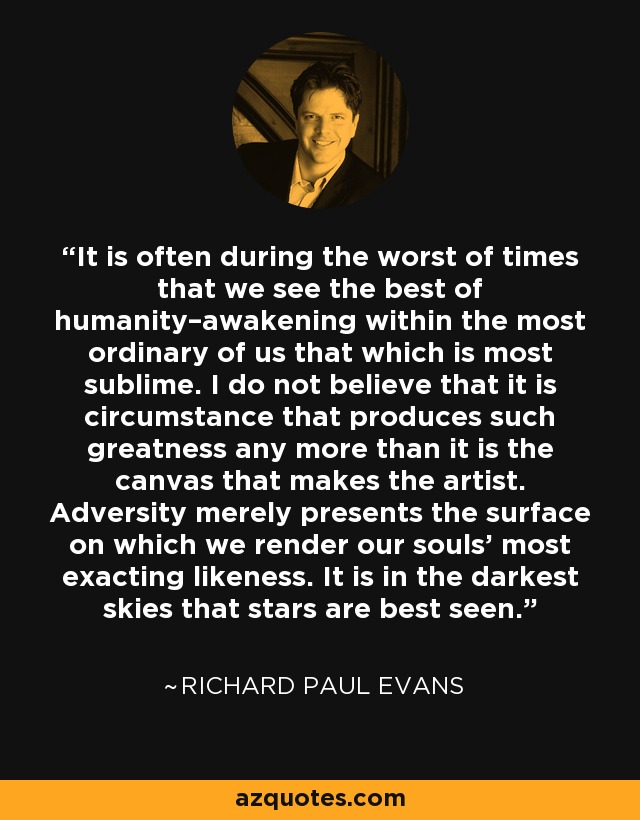 It is often during the worst of times that we see the best of humanity–awakening within the most ordinary of us that which is most sublime. I do not believe that it is circumstance that produces such greatness any more than it is the canvas that makes the artist. Adversity merely presents the surface on which we render our souls’ most exacting likeness. It is in the darkest skies that stars are best seen. - Richard Paul Evans