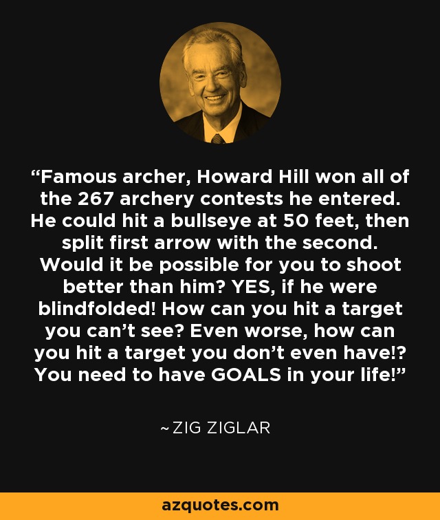 Famous archer, Howard Hill won all of the 267 archery contests he entered. He could hit a bullseye at 50 feet, then split first arrow with the second. Would it be possible for you to shoot better than him? YES, if he were blindfolded! How can you hit a target you can't see? Even worse, how can you hit a target you don't even have!? You need to have GOALS in your life! - Zig Ziglar