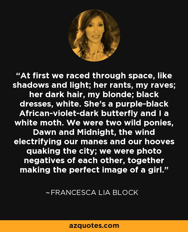 At first we raced through space, like shadows and light; her rants, my raves; her dark hair, my blonde; black dresses, white. She's a purple-black African-violet-dark butterfly and I a white moth. We were two wild ponies, Dawn and Midnight, the wind electrifying our manes and our hooves quaking the city; we were photo negatives of each other, together making the perfect image of a girl. - Francesca Lia Block