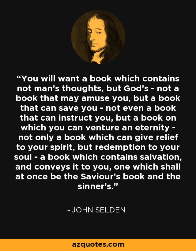 You will want a book which contains not man's thoughts, but God's - not a book that may amuse you, but a book that can save you - not even a book that can instruct you, but a book on which you can venture an eternity - not only a book which can give relief to your spirit, but redemption to your soul - a book which contains salvation, and conveys it to you, one which shall at once be the Saviour's book and the sinner's. - John Selden