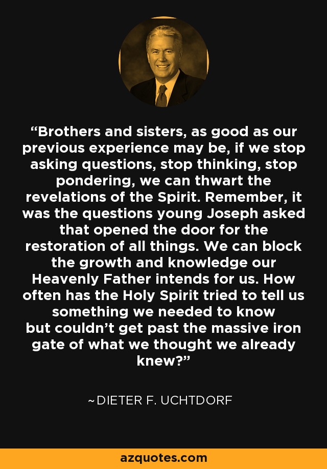 Brothers and sisters, as good as our previous experience may be, if we stop asking questions, stop thinking, stop pondering, we can thwart the revelations of the Spirit. Remember, it was the questions young Joseph asked that opened the door for the restoration of all things. We can block the growth and knowledge our Heavenly Father intends for us. How often has the Holy Spirit tried to tell us something we needed to know but couldn't get past the massive iron gate of what we thought we already knew? - Dieter F. Uchtdorf