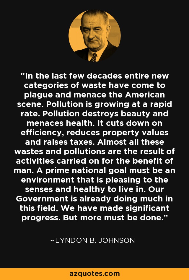 In the last few decades entire new categories of waste have come to plague and menace the American scene. Pollution is growing at a rapid rate. Pollution destroys beauty and menaces health. It cuts down on efficiency, reduces property values and raises taxes. Almost all these wastes and pollutions are the result of activities carried on for the benefit of man. A prime national goal must be an environment that is pleasing to the senses and healthy to live in. Our Government is already doing much in this field. We have made significant progress. But more must be done. - Lyndon B. Johnson