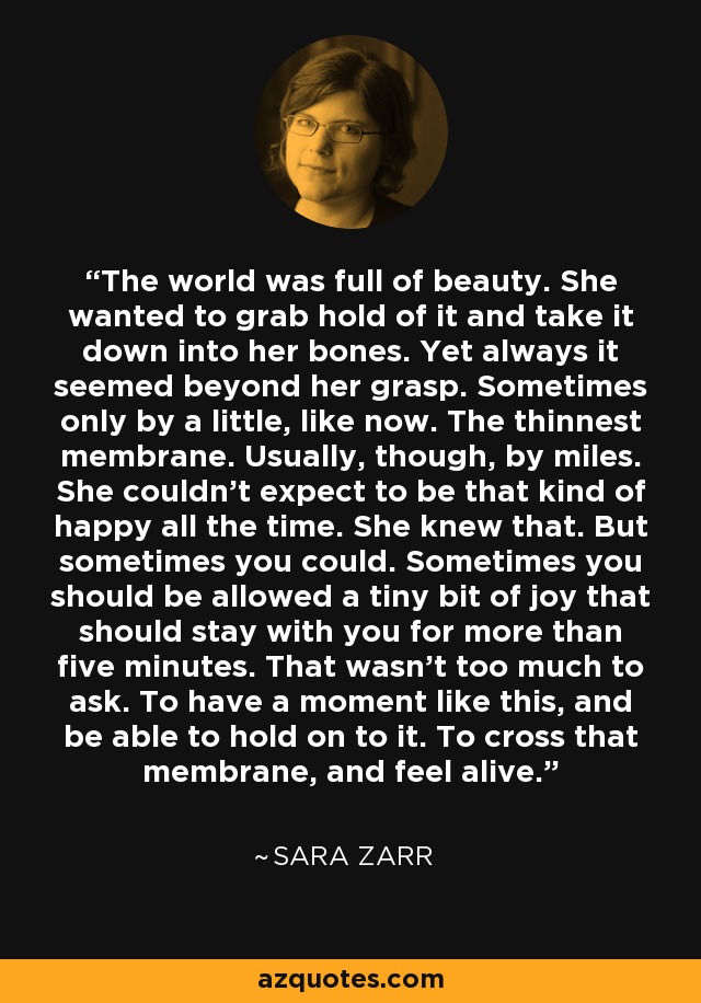 The world was full of beauty. She wanted to grab hold of it and take it down into her bones. Yet always it seemed beyond her grasp. Sometimes only by a little, like now. The thinnest membrane. Usually, though, by miles. She couldn’t expect to be that kind of happy all the time. She knew that. But sometimes you could. Sometimes you should be allowed a tiny bit of joy that should stay with you for more than five minutes. That wasn’t too much to ask. To have a moment like this, and be able to hold on to it. To cross that membrane, and feel alive. - Sara Zarr