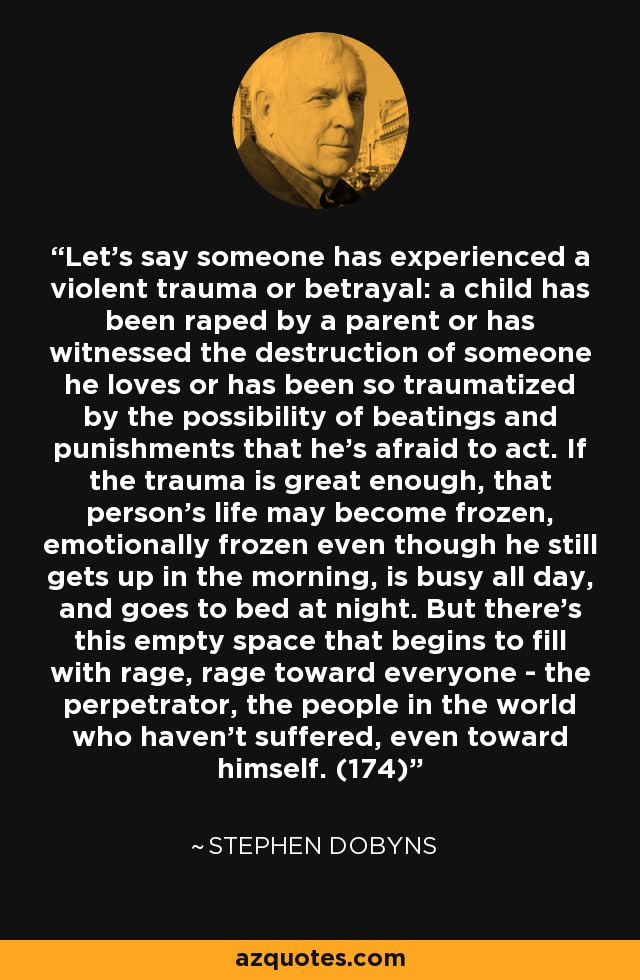 Let's say someone has experienced a violent trauma or betrayal: a child has been raped by a parent or has witnessed the destruction of someone he loves or has been so traumatized by the possibility of beatings and punishments that he's afraid to act. If the trauma is great enough, that person's life may become frozen, emotionally frozen even though he still gets up in the morning, is busy all day, and goes to bed at night. But there's this empty space that begins to fill with rage, rage toward everyone - the perpetrator, the people in the world who haven't suffered, even toward himself. (174) - Stephen Dobyns